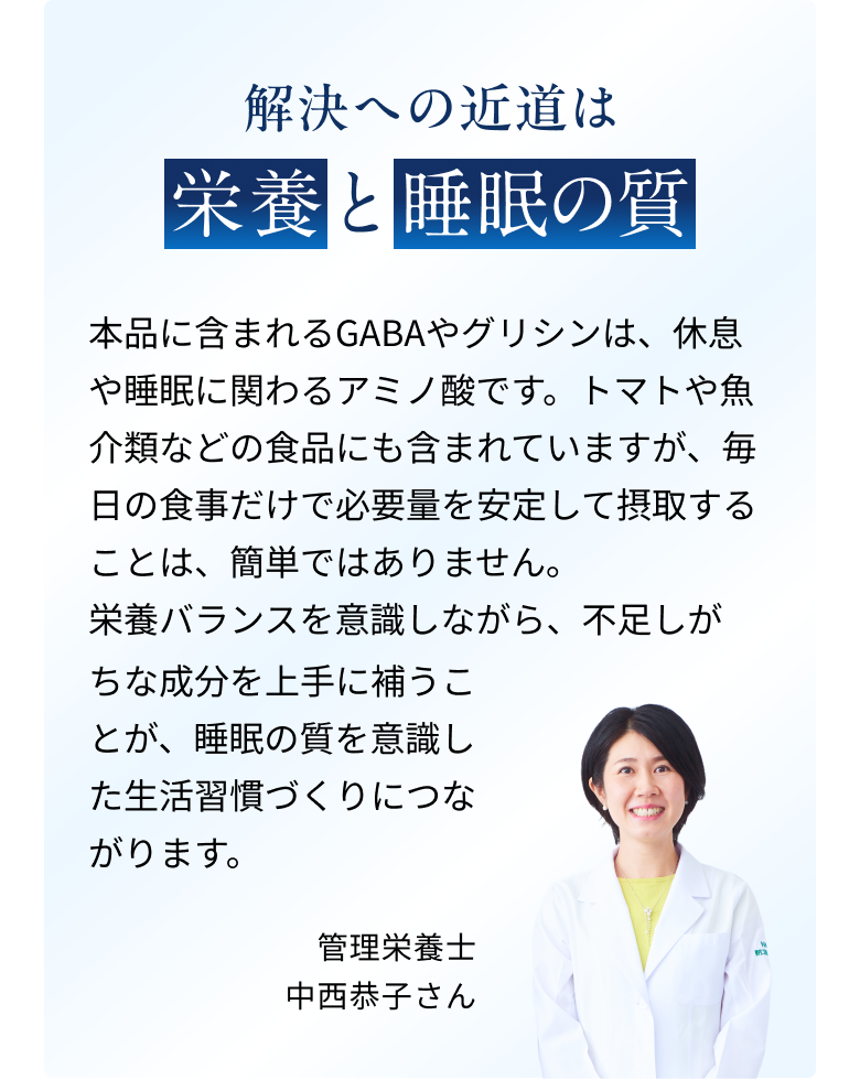 解決への近道は栄養と睡眠の質。本品に含まれるGABAやグリシンは、休息や睡眠に関わるアミノ酸です。トマトや魚介類などの食品にも含まれていますが、毎日の食事だけで必要量を安定して摂取することは、簡単ではありません。栄養バランスを意識しながら、不足しがちな成分を上手に補うことが、睡眠の質を意識した生活習慣づくりにつながります。管理栄養士 中西恭子さん