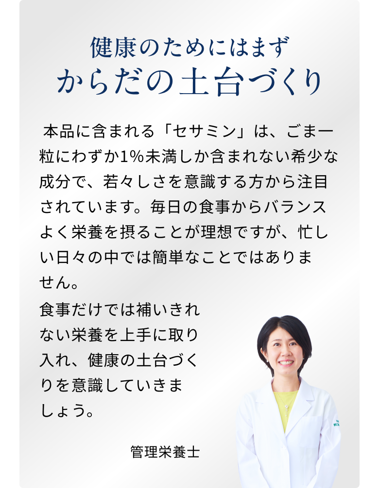 健康のためにはまずからだの土台づくり 本品に含まれる「セサミン」は、ごま一粒にわずか1%未満しか含まれない希少な成分で、若々しさを意識する方から注目されています。毎日の食事からバランスよく栄養を摂ることが理想ですが、忙しい日々の中では簡単なことではありません。食事だけでは補いきれない栄養を上手に取り入れ、健康の土台づくりを意識していきましょう。管理栄養士 中西恭子さん